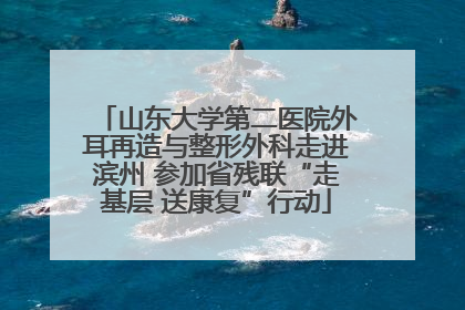 山东大学第二医院外耳再造与整形外科走进滨州 参加省残联“走基层 送康复”行动