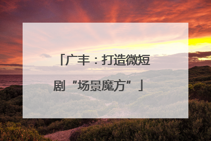 广丰：打造微短剧“场景魔方”