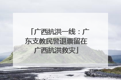 广西抗洪一线：广东支教民警退票留在广西抗洪救灾