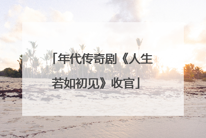年代传奇剧《人生若如初见》收官