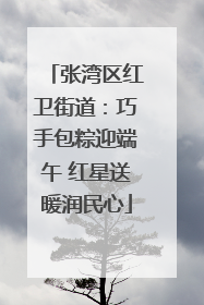 张湾区红卫街道：巧手包粽迎端午 红星送暖润民心