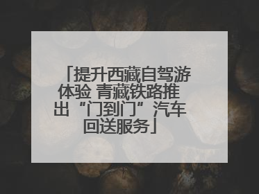 提升西藏自驾游体验 青藏铁路推出“门到门”汽车回送服务