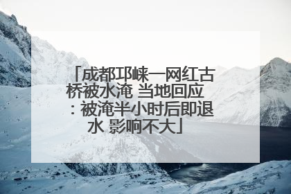 成都邛崃一网红古桥被水淹 当地回应：被淹半小时后即退水 影响不大