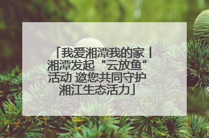 我爱湘潭我的家丨湘潭发起“云放鱼”活动 邀您共同守护湘江生态活力