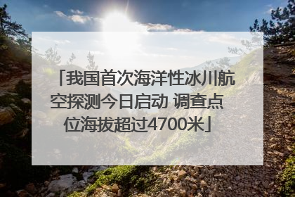 我国首次海洋性冰川航空探测今日启动 调查点位海拔超过4700米