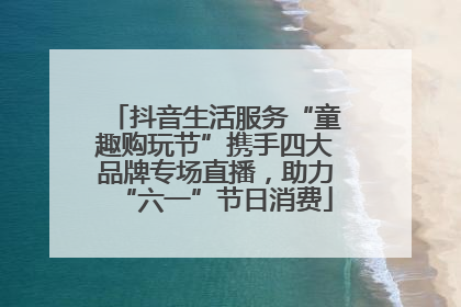 抖音生活服务“童趣购玩节”携手四大品牌专场直播，助力“六一”节日消费