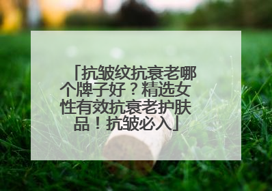抗皱纹抗衰老哪个牌子好？精选女性有效抗衰老护肤品！抗皱必入
