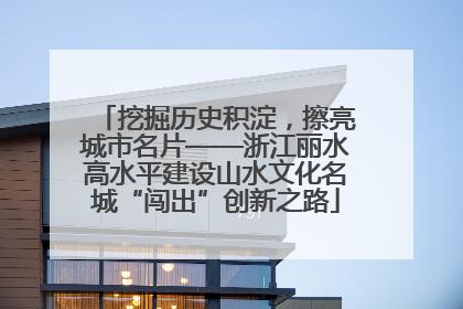 挖掘历史积淀，擦亮城市名片——浙江丽水高水平建设山水文化名城“闯出”创新之路