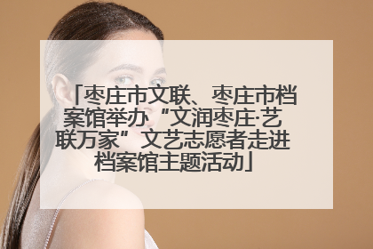 枣庄市文联、枣庄市档案馆举办“文润枣庄·艺联万家”文艺志愿者走进档案馆主题活动
