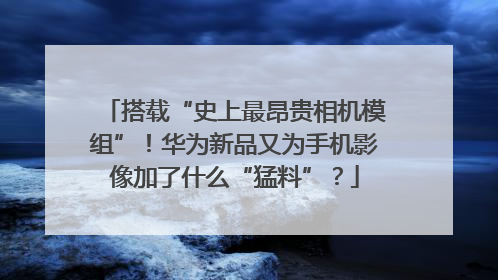 搭载“史上最昂贵相机模组”！华为新品又为手机影像加了什么“猛料”？