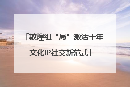 敦煌组“局”激活千年文化IP社交新范式