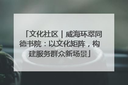文化社区｜威海环翠同德书院：以文化矩阵，构建服务群众新场景