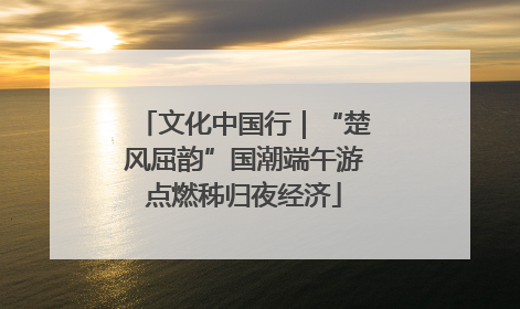 文化中国行|“楚风屈韵”国潮端午游点燃秭归夜经济