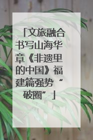 文旅融合书写山海华章《非遗里的中国》福建篇强势“破圈”