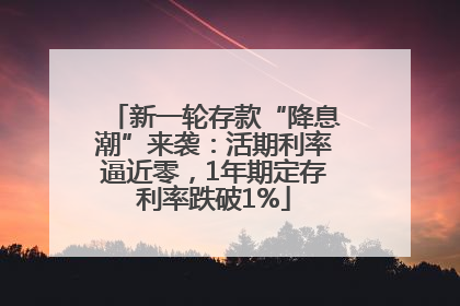新一轮存款“降息潮”来袭：活期利率逼近零，1年期定存利率跌破1%