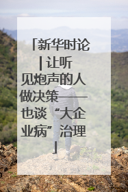 新华时论 | 让听见炮声的人做决策——也谈“大企业病”治理