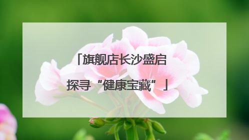 旗舰店长沙盛启 探寻“健康宝藏”