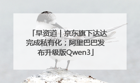 早资道｜京东旗下达达完成私有化；阿里巴巴发布升级版Qwen3