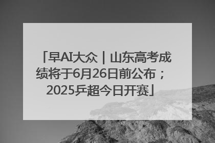 早AI大众｜山东高考成绩将于6月26日前公布；2025乒超今日开赛