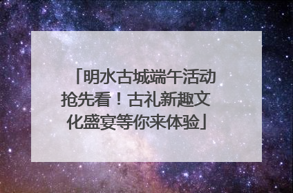 明水古城端午活动抢先看！古礼新趣文化盛宴等你来体验