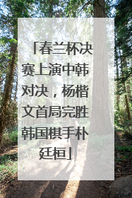 春兰杯决赛上演中韩对决，杨楷文首局完胜韩国棋手朴廷桓