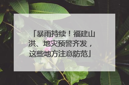 暴雨持续！福建山洪、地灾预警齐发，这些地方注意防范