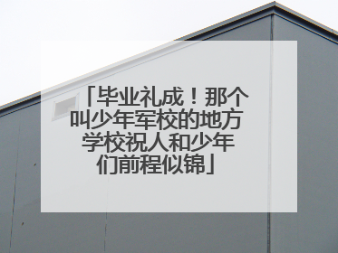 毕业礼成！那个叫少年军校的地方 学校祝人和少年们前程似锦