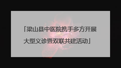 梁山县中医院携手多方开展大型义诊暨双联共建活动