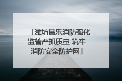 潍坊昌乐消防强化监管严抓质量 筑牢消防安全防护网