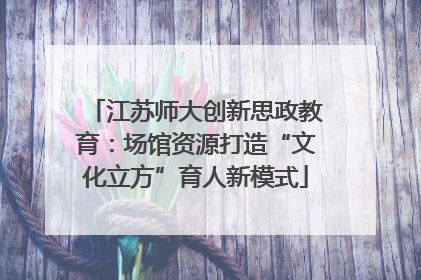 江苏师大创新思政教育：场馆资源打造“文化立方”育人新模式