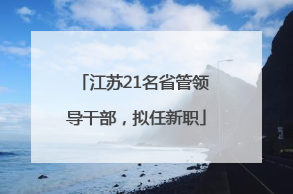 江苏21名省管领导干部，拟任新职