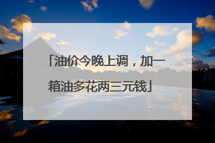 油价今晚上调，加一箱油多花两三元钱
