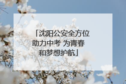 沈阳公安全方位助力中考 为青春和梦想护航