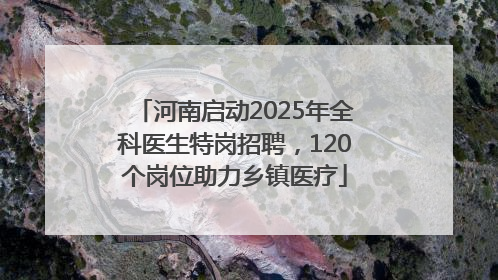河南启动2025年全科医生特岗招聘，120个岗位助力乡镇医疗