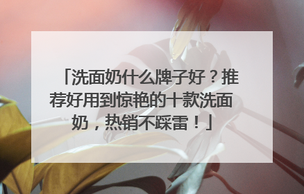 洗面奶什么牌子好？推荐好用到惊艳的十款洗面奶，热销不踩雷！