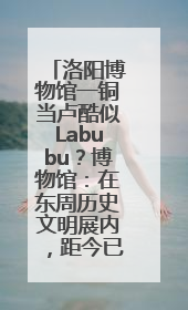洛阳博物馆一铜当卢酷似Labubu？博物馆：在东周历史文明展内，距今已有2000多年历史