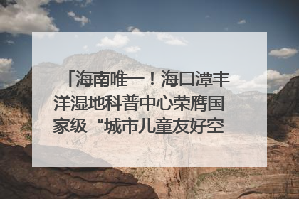 海南唯一！海口潭丰洋湿地科普中心荣膺国家级“城市儿童友好空间建设园区”称号