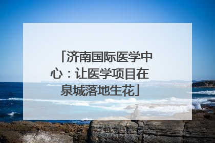 济南国际医学中心：让医学项目在泉城落地生花