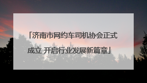 济南市网约车司机协会正式成立 开启行业发展新篇章