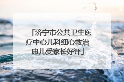 济宁市公共卫生医疗中心儿科细心救治患儿受家长好评