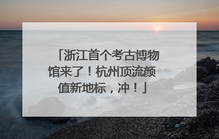 浙江首个考古博物馆来了！杭州顶流颜值新地标，冲！