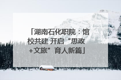 湖南石化职院：馆校共建 开启“思政+文旅”育人新篇
