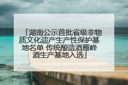 湖南公示首批省级非物质文化遗产生产性保护基地名单 传统酿造酒雁峰酒生产基地入选