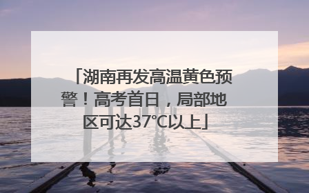 湖南再发高温黄色预警！高考首日，局部地区可达37℃以上