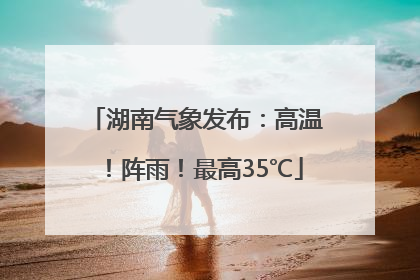 湖南气象发布：高温！阵雨！最高35℃