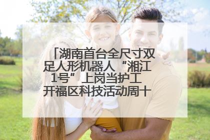 湖南首台全尺寸双足人形机器人“湘江1号”上岗当护工 开福区科技活动周十大科创项目签约