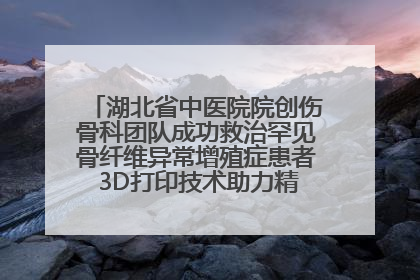 湖北省中医院院创伤骨科团队成功救治罕见骨纤维异常增殖症患者 3D打印技术助力精准矫形手术