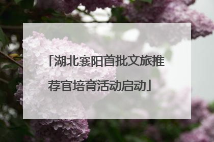 湖北襄阳首批文旅推荐官培育活动启动