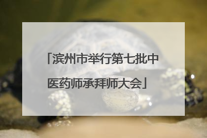 滨州市举行第七批中医药师承拜师大会
