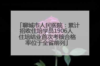 聊城市人民医院：累计招收住培学员1906人 住培结业首次考核合格率位于全省前列